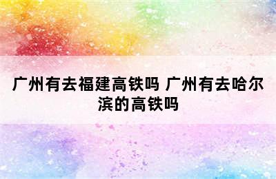 广州有去福建高铁吗 广州有去哈尔滨的高铁吗